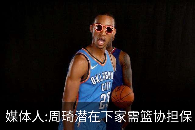 媒体人:周琦潜在下家需篮协担保 篮协不敢担保